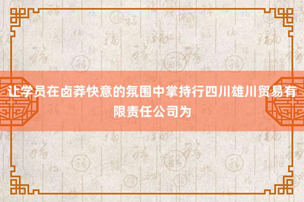 让学员在卤莽快意的氛围中掌持行四川雄川贸易有限责任公司为